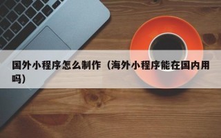 中山国外小程序怎么制作（海外小程序能在国内用吗）