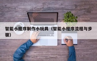中山智能小程序制作小玩具（智能小程序流程与步骤）