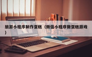 中山旅游小程序制作蛋糕（微信小程序做蛋糕游戏）